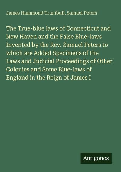 The True-blue laws of Connecticut and New Haven and the False Blue-laws Invented by the Rev. Samuel Peters to which are Added Specimens of the Laws and Judicial Proceedings of Other Colonies and Some Blue-laws of England in the Reign of James I