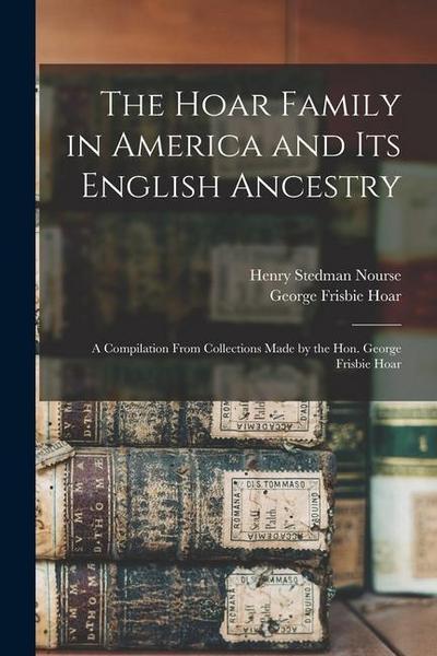 The Hoar Family in America and Its English Ancestry: a Compilation From Collections Made by the Hon. George Frisbie Hoar