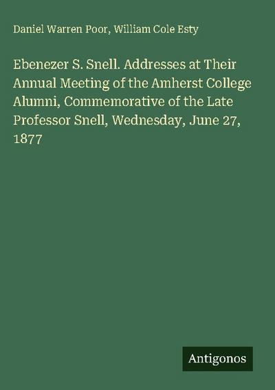 Ebenezer S. Snell. Addresses at Their Annual Meeting of the Amherst College Alumni, Commemorative of the Late Professor Snell, Wednesday, June 27, 1877