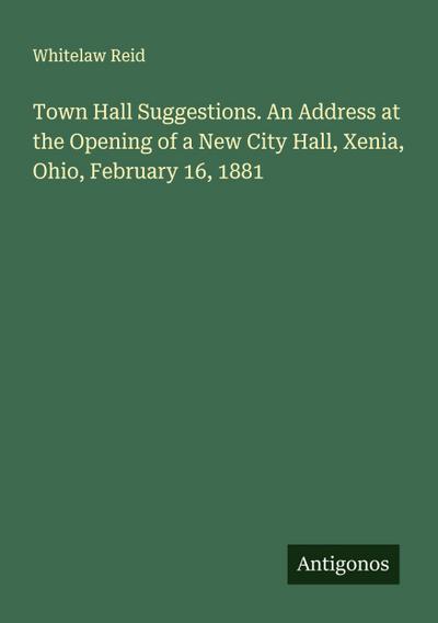 Town Hall Suggestions. An Address at the Opening of a New City Hall, Xenia, Ohio, February 16, 1881