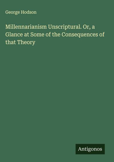Millennarianism Unscriptural. Or, a Glance at Some of the Consequences of that Theory