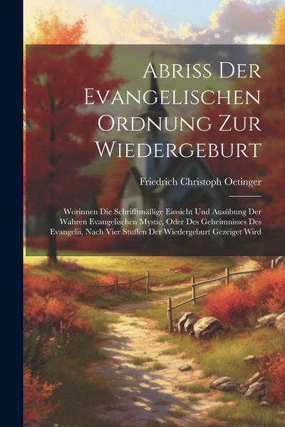 Abriß Der Evangelischen Ordnung Zur Wiedergeburt: Worinnen Die Schrifftmäßige Einsicht Und Ausübung Der Wahren Evangelischen Mystic, Oder Des Geheimni