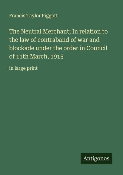 The Neutral Merchant; In relation to the law of contraband of war and blockade under the order in Council of 11th March, 1915