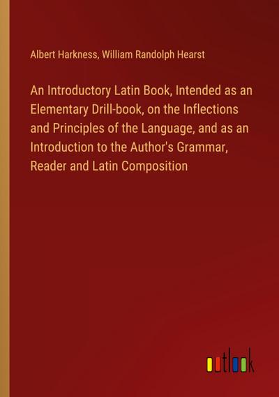 An Introductory Latin Book, Intended as an Elementary Drill-book, on the Inflections and Principles of the Language, and as an Introduction to the Author’s Grammar, Reader and Latin Composition