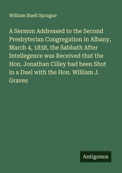 A Sermon Addressed to the Second Presbyterian Congregation in Albany, March 4, 1838, the Sabbath After Intellegence was Received that the Hon. Jonathan Cilley had been Shot in a Duel with the Hon. William J. Graves