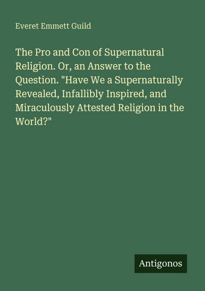 The Pro and Con of Supernatural Religion. Or, an Answer to the Question. "Have We a Supernaturally Revealed, Infallibly Inspired, and Miraculously Attested Religion in the World?"