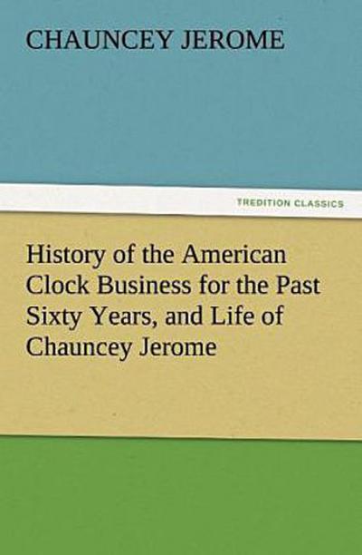 History of the American Clock Business for the Past Sixty Years, and Life of Chauncey Jerome