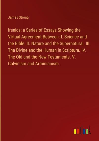Irenics: a Series of Essays Showing the Virtual Agreement Between: I. Science and the Bible. II. Nature and the Supernatural. III. The Divine and the Human in Scripture. IV. The Old and the New Testaments. V. Calvinism and Arminianism.