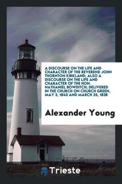 A Discourse on the Life and Character of the Reverend John Thornton Kirkland; Also a Discourse on the Life and Character of the Hon. Nathaniel Bowditch; Delivered in the Church on Church Green, May 3, 1840 and March 25, 1838