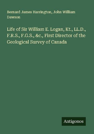 Life of Sir William E. Logan, Kt., LL.D., F.R.S., F.G.S., &c., First Director of the Geological Survey of Canada