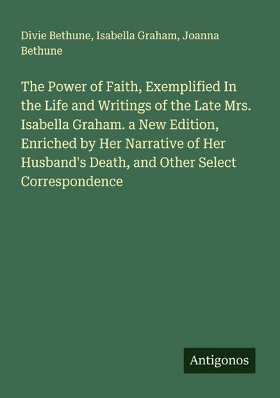 The Power of Faith, Exemplified In the Life and Writings of the Late Mrs. Isabella Graham. a New Edition, Enriched by Her Narrative of Her Husband’s Death, and Other Select Correspondence