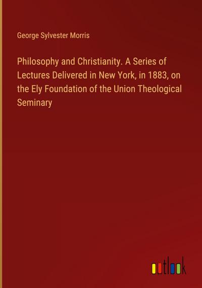Philosophy and Christianity. A Series of Lectures Delivered in New York, in 1883, on the Ely Foundation of the Union Theological Seminary