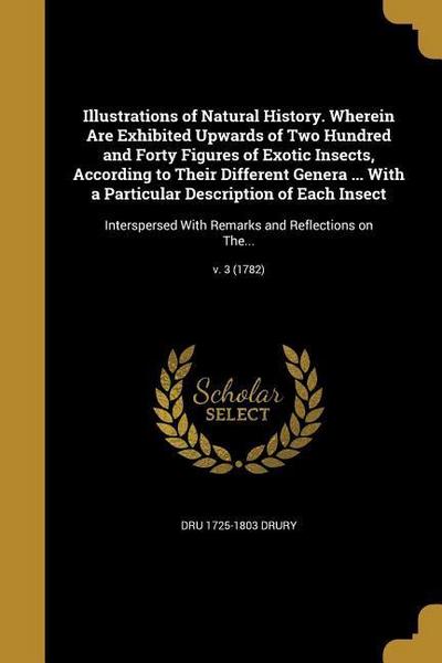 Illustrations of Natural History. Wherein Are Exhibited Upwards of Two Hundred and Forty Figures of Exotic Insects, According to Their Different Genera ... With a Particular Description of Each Insect