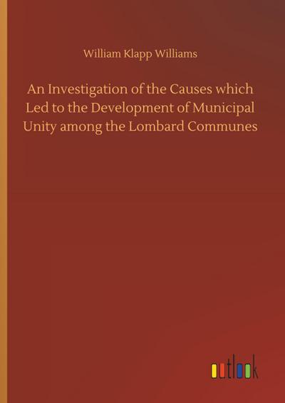 An Investigation of the Causes which Led to the Development of Municipal Unity among the Lombard Communes