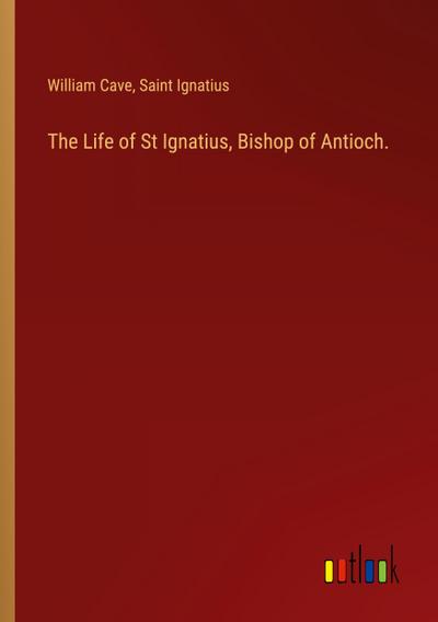 The Life of St Ignatius, Bishop of Antioch.