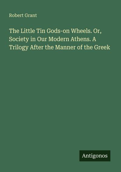 The Little Tin Gods-on Wheels. Or, Society in Our Modern Athens. A Trilogy After the Manner of the Greek