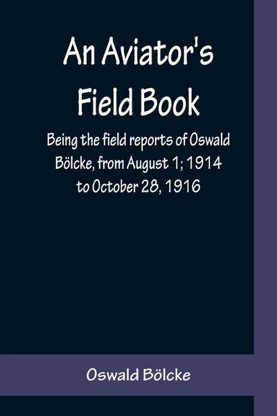 An Aviator’s Field Book; Being the field reports of Oswald Bölcke, from August 1; 1914 to October 28, 1916