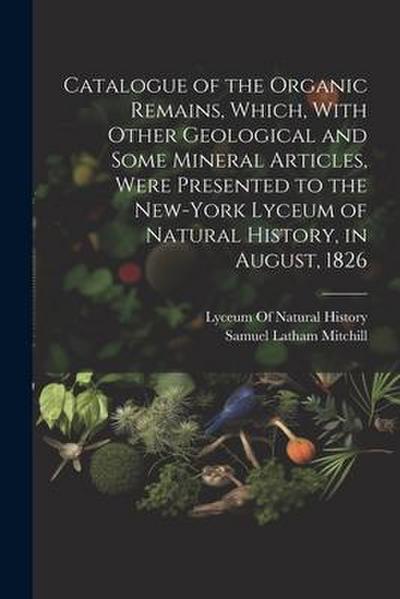 Catalogue of the Organic Remains, Which, With Other Geological and Some Mineral Articles, Were Presented to the New-York Lyceum of Natural History, in