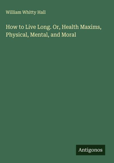 How to Live Long. Or, Health Maxims, Physical, Mental, and Moral
