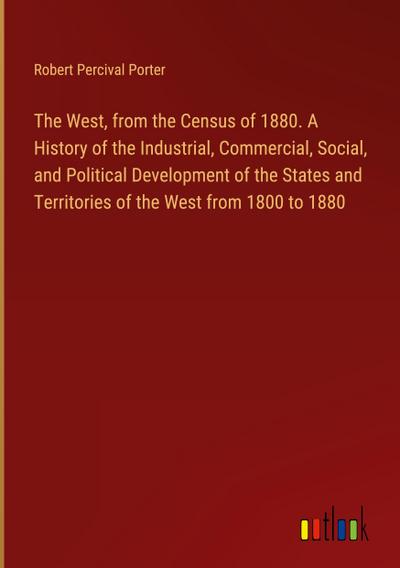 The West, from the Census of 1880. A History of the Industrial, Commercial, Social, and Political Development of the States and Territories of the West from 1800 to 1880