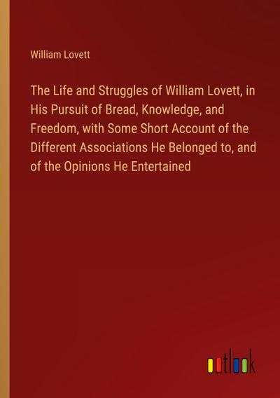 The Life and Struggles of William Lovett, in His Pursuit of Bread, Knowledge, and Freedom, with Some Short Account of the Different Associations He Belonged to, and of the Opinions He Entertained