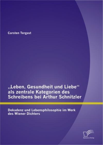 „Leben, Gesundheit und Liebe“ als zentrale Kategorien des Schreibens bei Arthur Schnitzler: Dekadenz und Lebensphilosophie im Werk des Wiener Dichters