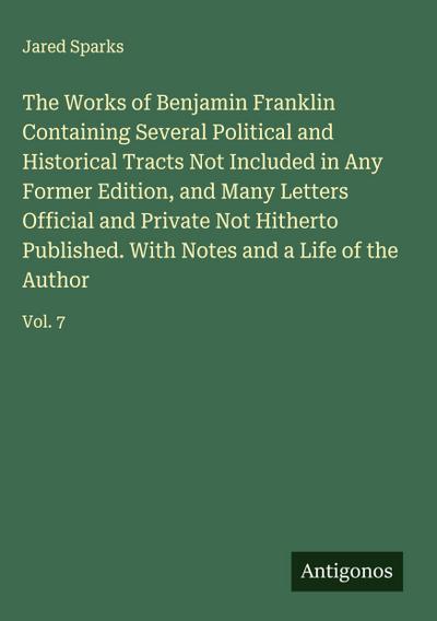 The Works of Benjamin Franklin Containing Several Political and Historical Tracts Not Included in Any Former Edition, and Many Letters Official and Private Not Hitherto Published. With Notes and a Life of the Author