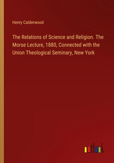 The Relations of Science and Religion. The Morse Lecture, 1880, Connected with the Union Theological Seminary, New York