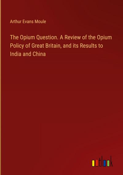 The Opium Question. A Review of the Opium Policy of Great Britain, and its Results to India and China
