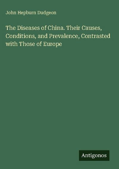 The Diseases of China. Their Causes, Conditions, and Prevalence, Contrasted with Those of Europe
