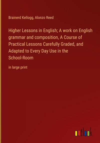Higher Lessons in English; A work on English grammar and composition, A Course of Practical Lessons Carefully Graded, and Adapted to Every Day Use in the School-Room