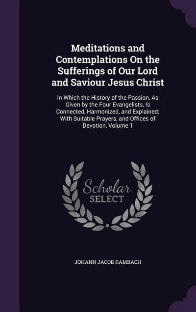 Meditations and Contemplations On the Sufferings of Our Lord and Saviour Jesus Christ: In Which the History of the Passion, As Given by the Four Evang