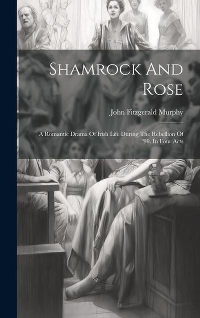 Shamrock And Rose: A Romantic Drama Of Irish Life During The Rebellion Of ’98, In Four Acts