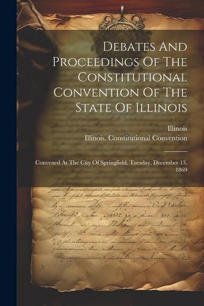 Debates And Proceedings Of The Constitutional Convention Of The State Of Illinois: Convened At The City Of Springfield, Tuesday, December 13, 1869