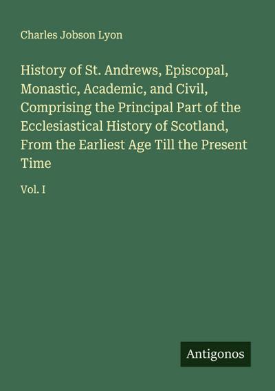 History of St. Andrews, Episcopal, Monastic, Academic, and Civil, Comprising the Principal Part of the Ecclesiastical History of Scotland, From the Earliest Age Till the Present Time