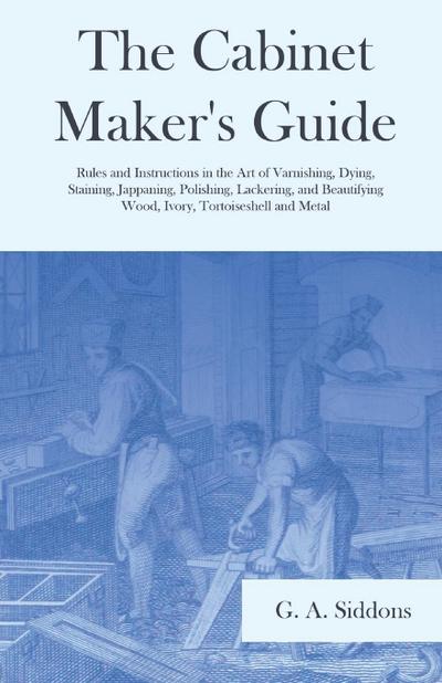 The Cabinet Maker’s Guide - Rules and Instructions in the Art of Varnishing, Dying, Staining, Jappaning, Polishing, Lackering, and Beautifying Wood, Ivory, Tortoiseshell and Metal