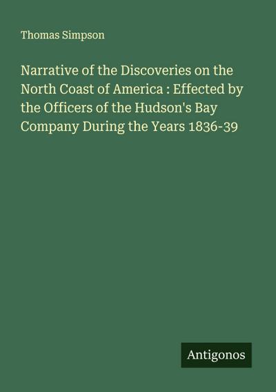 Narrative of the Discoveries on the North Coast of America : Effected by the Officers of the Hudson’s Bay Company During the Years 1836-39