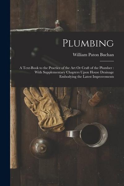 Plumbing: A Text-Book to the Practice of the Art Or Craft of the Plumber: With Supplementary Chapters Upon House Drainage Embody
