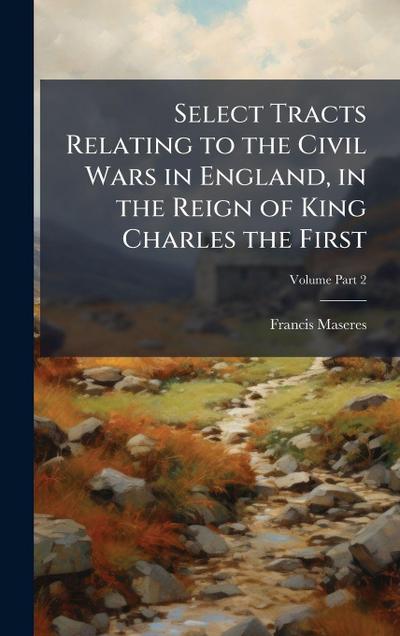 Select Tracts Relating to the Civil Wars in England, in the Reign of King Charles the First