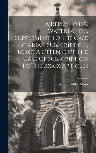 A Reply To Dr. Waterland’s, Supplement To The Case Of Arian Subscription. Being A Defense Of The Case Of Subscription To The Xxxix Articles