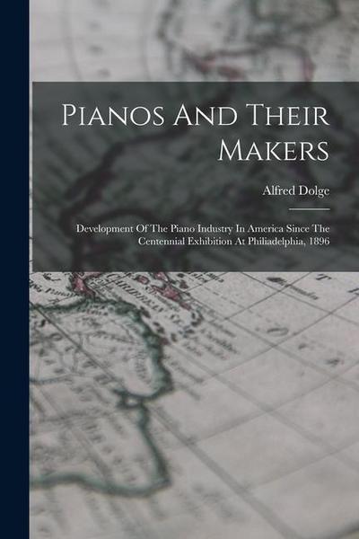 Pianos And Their Makers: Development Of The Piano Industry In America Since The Centennial Exhibition At Philiadelphia, 1896