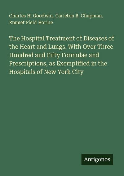 The Hospital Treatment of Diseases of the Heart and Lungs. With Over Three Hundred and Fifty Formulae and Prescriptions, as Exemplified in the Hospitals of New York City