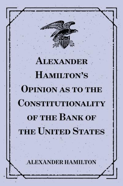 Alexander Hamilton’s Opinion as to the Constitutionality of the Bank of the United States