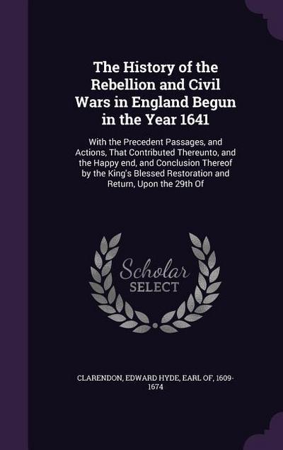 The History of the Rebellion and Civil Wars in England Begun in the Year 1641: With the Precedent Passages, and Actions, That Contributed Thereunto, a