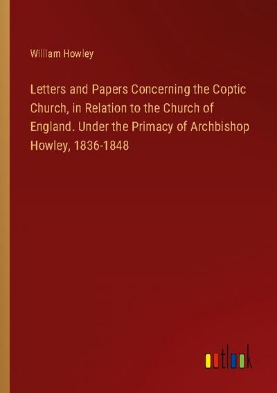 Letters and Papers Concerning the Coptic Church, in Relation to the Church of England. Under the Primacy of Archbishop Howley, 1836-1848
