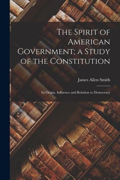 The Spirit of American Government; a Study of the Constitution: Its Origin, Influence and Relation to Democracy