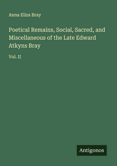 Poetical Remains, Social, Sacred, and Miscellaneous of the Late Edward Atkyns Bray