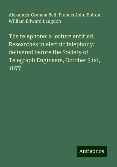 The telephone: a lecture entitled, Researches in electric telephony: delivered before the Society of Telegraph Engineers, October 31st, 1877