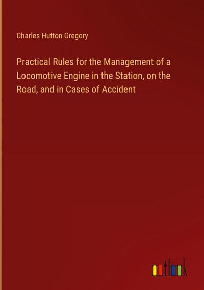 Practical Rules for the Management of a Locomotive Engine in the Station, on the Road, and in Cases of Accident