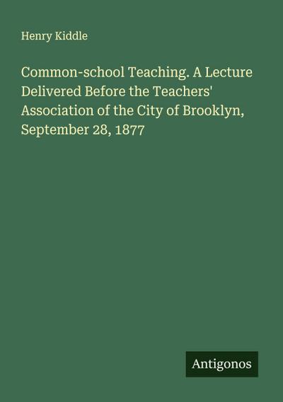 Common-school Teaching. A Lecture Delivered Before the Teachers’ Association of the City of Brooklyn, September 28, 1877